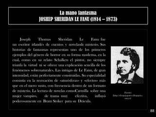 Joseph Thomas Sheridan Le Fanu fue
un escritor irlandés de cuentos y novelasde misterio. Sus
historias de fantasmas representan uno de los primeros
ejemplos del género de horror en su forma moderna, en la
cual, como en su relato Schalken el pintor, no siempre
triunfa la virtud ni se ofrece una explicación sencilla de los
fenómenos sobrenaturales. Las intrigas de Le Fanu, de gran
intensidad, están perfectamente construidas. Su especialidad
consistía en la recreación de «atmósferas» y «efectos» más
que en el mero susto, con frecuencia dentro de un formato
de misterio. La lectura de novelas comoCarmilla sobre una
mujer vampiro, de trama muy efectiva, influyó
poderosamente en Bram Stoker para su Drácula.
88
Fuente:
[http://elespejogotico.blogspot.c
om.es]
La mano fantasma
JOSHEP SHERIDAN LE FANU (1814 – 1873)
 