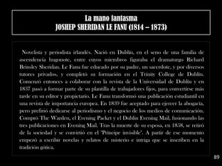 Novelista y periodista irlandés. Nació en Dublín, en el seno de una familia de
ascendencia hugonote, entre cuyos miembros figuraba el dramaturgo Richard
Brinsley Sheridan. Le Fanu fue educado por su padre, un sacerdote, y por diversos
tutores privados, y completó su formación en el Trinity College de Dublín.
Comenzó entonces a colaborar con la revista de la Universidad de Dublín y en
1837 pasó a formar parte de su plantilla de trabajadores fijos, para convertirse más
tarde en su editor y propietario. Le Fanu transformó una publicación estudiantil en
una revista de importancia europea. En 1839 fue aceptado para ejercer la abogacía,
pero prefirió dedicarse al periodismo y el negocio de los medios de comunicación.
Compró The Warden, el Evening Packet y el Dublin Evening Mail, fusionando las
tres publicaciones en Evening Mail. Tras la muerte de su esposa, en 1858, se retiró
de la sociedad y se convirtió en el "Príncipe invisible". A partir de ese momento
empezó a escribir novelas y relatos de misterio e intriga que se inscriben en la
tradición gótica.
89
La mano fantasma
JOSHEP SHERIDAN LE FANU (1814 – 1873)
 