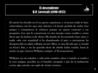 El descendiente
H.P. Lovecraft (1890-1937)
El miedo ha clavado en él sus garras espantosas, y el menor ruido le hace
sobresaltarse con los ojos muy abiertos y la frente perlada de sudor. Los
amigos y compañeros le rehúyen porque no quiere contestar a sus
preguntas. Los que le conocieron en otro tiempo como erudito y esteta
dicen que da lástima verle ahora. Ha dejado de frecuentarles hace años, y
nadie sabe con seguridad si ha abandonado el país, o meramente ha
desaparecido en algún callejón oscuro. Hace ya una década que se instaló
en Gray’s Inn, y no ha querido decir de dónde había venido, hasta la
noche en que el joven Williams compró el Necronomicon.
Williams era un soñador, y sólo tenía veintitrés años; y cuando se mudó a
la casa antigua, percibió en el hombre arrugado y gris de la habitación
vecina algo extraño, un soplo de viento cósmico.
9
 