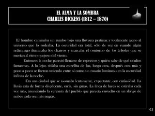 El hombre caminaba sin rumbo bajo una llovizna pertinaz y totalmente ajeno al
universo que lo rodeaba. La oscuridad era total, sólo de vez en cuando algún
relámpago iluminaba los charcos y marcaba el contorno de los árboles que se
mecían al ritmo quejoso del viento.
Entonces la noche pareció llenarse de espectros y quién sabe de qué ocultos
fantasmas. A lo lejos titilaba una estrellita de luz, luego otra, después otra más y
poco a poco se fueron uniendo entre sí como un rosario luminoso en la oscuridad
infinita de la noche.
Era una ciudad que se asomaba lentamente, expectante, con curiosidad. La
lluvia caía de forma displicente, vacía, sin ganas. La línea de luces se estiraba cada
vez más, anunciando la cercanía del pueblo que parecía envuelto en un abrigo de
nubes cada vez más negras.
92
EL ALMA Y LA SOMBRA
CHARLES DICKENS (1812 – 1870)
 