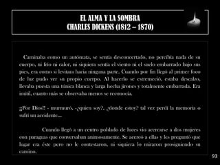 Caminaba como un autómata, se sentía desconcertado, no percibía nada de su
cuerpo, ni frío ni calor, ni siquiera sentía el viento ni el suelo embarrado bajo sus
pies, era como si levitara hacia ninguna parte. Cuando por fin llegó al primer foco
de luz pudo ver su propio cuerpo. Al hacerlo se estremeció, estaba descalzo,
llevaba puesta una túnica blanca y larga hecha jirones y totalmente embarrada. Era
inútil, cuanto más se observaba menos se reconocía.
¡¡Por Dios!! - murmuró, -¿quien soy?, ¿donde estoy? tal vez perdí la memoria o
sufrí un accidente... 
Cuando llegó a un centro poblado de luces vio acercarse a dos mujeres
con paraguas que conversaban animosamente. Se acercó a ellas y les preguntó que
lugar era éste pero no le contestaron, ni siquiera lo miraron prosiguiendo su
camino.
93
EL ALMA Y LA SOMBRA
CHARLES DICKENS (1812 – 1870)
 