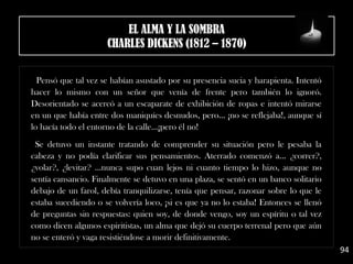 Pensó que tal vez se habían asustado por su presencia sucia y harapienta. Intentó
hacer lo mismo con un señor que venía de frente pero también lo ignoró.
Desorientado se acercó a un escaparate de exhibición de ropas e intentó mirarse
en un que había entre dos maniquíes desnudos, pero... ¡no se reflejaba!, aunque sí
lo hacía todo el entorno de la calle...¡pero él no! 
.
Se detuvo un instante tratando de comprender su situación pero le pesaba la
cabeza y no podía clarificar sus pensamientos. Aterrado comenzó a... ¿correr?,
¿volar?, ¿levitar? ...nunca supo cuan lejos ni cuanto tiempo lo hizo, aunque no
sentía cansancio. Finalmente se detuvo en una plaza, se sentó en un banco solitario
debajo de un farol, debía tranquilizarse, tenía que pensar, razonar sobre lo que le
estaba sucediendo o se volvería loco, ¡si es que ya no lo estaba! Entonces se llenó
de preguntas sin respuestas: quien soy, de donde vengo, soy un espíritu o tal vez
como dicen algunos espiritistas, un alma que dejó su cuerpo terrenal pero que aún
no se enteró y vaga resistiéndose a morir definitivamente.
94
EL ALMA Y LA SOMBRA
CHARLES DICKENS (1812 – 1870)
 