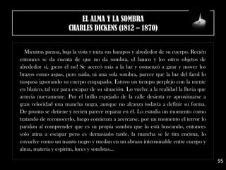 Mientras piensa, baja la vista y mira sus harapos y alrededor de su cuerpo. Recién
entonces se da cuenta de que no da sombra, el banco y los otros objetos de
alrededor sí, ¡pero él no! Se acercó más a la luz y comenzó a girar y mover los
brazos como aspas, pero nada, ni una sola sombra, parece que la luz del farol lo
traspasa ignorando su cuerpo empapado. Estuvo un tiempo perplejo con la mente
en blanco, tal vez para escapar de su situación. Lo vuelve a la realidad la lluvia que
arrecia nuevamente. Por el brillo espejado de la calle desierta ve aproximarse a
gran velocidad una mancha negra, aunque no alcanza todavía a definir su forma.
De pronto se detiene y recién parece reparar en él. Lo estudia un momento como
tratando de reconocerlo, luego comienza a acercarse, por un momento el terror lo
paraliza al comprender que es su propia sombra que lo está buscando, entonces
solo atina a escapar pero es demasiado tarde, la mancha se le tira encima, lo
envuelve como un manto negro y ruedan en un abrazo interminable entre cuerpo y
alma, materia y espíritu, luces y sombras...
95
EL ALMA Y LA SOMBRA
CHARLES DICKENS (1812 – 1870)
 