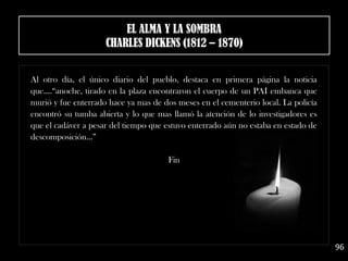 Al otro día, el único diario del pueblo, destaca en primera página la noticia
que....“anoche, tirado en la plaza encontraron el cuerpo de un PAI embanca que
murió y fue enterrado hace ya mas de dos meses en el cementerio local. La policía
encontró su tumba abierta y lo que mas llamó la atención de lo investigadores es
que el cadáver a pesar del tiempo que estuvo enterrado aún no estaba en estado de
descomposición...”
Fin
96
EL ALMA Y LA SOMBRA
CHARLES DICKENS (1812 – 1870)
 