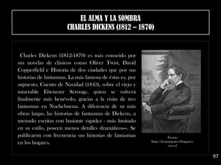 Charles Dickens (1812-1870) es más conocido por
sus novelas de clásicos como Oliver Twist, David
Copperfield e Historia de dos ciudades que por sus
historias de fantasmas. La más famosa de éstas es, por
supuesto, Cuento de Navidad (1843), sobre el viejo y
miserable Ebenezer Scrooge, quien se volverá
finalmente más benévolo, gracias a la visita de tres
fantasmas en Nochebuena. A diferencia de su más
obras largas, las historias de fantasmas de Dickens, a
menudo escritas con bastante rapidez - más limitado
en su estilo, poseen menos detalles dramáticos—. Se
publicaron con frecuencia sus historias de fantasmas
en los hogares.
97
Fuente:
[http://elespejogotico.blogspot.c
om.es]
EL ALMA Y LA SOMBRA
CHARLES DICKENS (1812 – 1870)
 