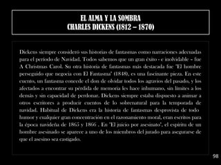 Dickens siempre consideró sus historias de fantasmas como narraciones adecuadas
para el período de Navidad. Todos sabemos que un gran éxito - e inolvidable – fue
A Christmas Carol. Su otra historia de fantasmas más destacada fue "El hombre
perseguido que negocia con El Fantasma" (1848), es una fascinante pieza. En este
cuento, un fantasma concede el don de olvidar todos los agravios del pasado, y los
afectados a encontrar su pérdida de memoria les hace inhumano, sin límites a los
demás y sin capacidad de perdonar. Dickens siempre estaba dispuesto a animar a
otros escritores a producir cuentos de lo sobrenatural para la temporada de
navidad. Habitual de Dickens era la historia de fantasmas desprovista de todo
humor y cualquier gran concentración en el razonamiento moral, eran escritos para
la época navideña de 1865 y 1866 . En "El juicio por asesinato", el espíritu de un
hombre asesinado se aparece a uno de los miembros del jurado para asegurarse de
que el asesino sea castigado.
98
EL ALMA Y LA SOMBRA
CHARLES DICKENS (1812 – 1870)
 