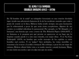 En "El hombre de la señal“ un trabajador ferroviario en una estación desolada
sigue viendo una advertencia fantasma de lo de los accidentes mortales que están a
punto de ocurrir en la línea. Dickens había tenido siempre una gran fascinación
por lo sobrenatural, a pesar de que tenía cierto escepticismo. Algunos de sus
cuentos en realidad ridiculizan lo paranormal. Por ejemplo, en "El Abogado y el
fantasma", una historia que corre a través de The Pickwick Papers (1836-1837), a
un fantasma se le pregunta por qué persiste en aparecerse en un lugar que lo
deprime cuando puede ir a otro más cómodo, con mejor clima . Y en "La Casa
Embrujada" (1859), un hombre que recibe mensajes de los espíritus se envía
homilías mal escritos. Y en "golpes“ bien probados, las visitas increíbles se
remontan a las resacas y la acidez estomacal. Sin embargo, a pesar de este toque de
cinismo, Dickens afirmó haber visto a su madre muerta y amada hermana, María,
en una visión una noche y que era algo más que un sueño.
99
EL ALMA Y LA SOMBRA
CHARLES DICKENS (1812 – 1870)
 