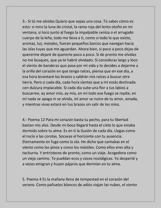 3.- Si tú me olvidas Quiero que sepas una cosa. Tú sabes cómo es
esto: si miro la luna de cristal, la rama roja del lento otoño en mi
ventana, si toco junto al fuego la impalpable ceniza o el arrugado
cuerpo de la leña, todo me lleva a ti, como si todo lo que existe,
aromas, luz, metales, fueran pequeños barcos que navegan hacia
las islas tuyas que me aguardan. Ahora bien, si poco a poco dejas de
quererme dejaré de quererte poco a poco. Si de pronto me olvidas
no me busques, que ya te habré olvidado. Si consideras largo y loco
el viento de banderas que pasa por mi vida y te decides a dejarme a
la orilla del corazón en que tengo raíces, piensa que en ese día, a
esa hora levantaré los brazos y saldrán mis raíces a buscar otra
tierra. Pero si cada día, cada hora sientes que a mí estás destinada
con dulzura implacable. Si cada día sube una flor a tus labios a
buscarme, ay amor mío, ay mía, en mí todo ese fuego se repite, en
mí nada se apaga ni se olvida, mi amor se nutre de tu amor, amada,
y mientras vivas estará en tus brazos sin salir de los míos.
4.- Poema 12 Para mi corazón basta tu pecho, para tu libertad
bastan mis alas. Desde mi boca llegará hasta el cielo lo que estaba
dormido sobre tu alma. Es en ti la ilusión de cada día. Llegas como
el rocío a las corolas. Socavas el horizonte con tu ausencia.
Eternamente en fuga como la ola. He dicho que cantabas en el
viento como los pinos y como los mástiles. Como ellos eres alta y
taciturna. Y entristeces de pronto, como un viaje. Acogedora como
un viejo camino. Te pueblan ecos y voces nostálgicas. Yo desperté y
a veces emigran y huyen pájaros que dormían en tu alma.
5. Poema 4 Es la mañana llena de tempestad en el corazón del
verano. Como pañuelos blancos de adiós viajan las nubes, el viento
 