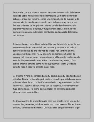 las sacude con sus viajeras manos. Innumerable corazón del viento
latiendo sobre nuestro silencio enamorado. Zumbando entre los
árboles, orquestal y divino, como una lengua llena de guerras y de
cantos. Viento que lleva en rápido robo la hojarasca y desvía las
flechas latientes de los pájaros. Viento que la derriba en ola sin
espuma y sustancia sin peso, y fuegos inclinados. Se rompe y se
sumerge su volumen de besos combatido en la puerta del viento
del verano.
6.- Amor Mujer, yo hubiera sido tu hijo, por beberte la leche de los
senos como de un manantial, por mirarte y sentirte a mi lado y
tenerte en la risa de oro y la voz de cristal. Por sentirte en mis
venas como Dios en los ríos y adorarte en los tristes huesos de
polvo y cal, porque tu ser pasara sin pena al lado mío y saliera en la
estrofa -limpio de todo mal-. Cómo sabría amarte, mujer, cómo
sabría amarte, amarte como nadie supo jamás! Morir y todavía
amarte más. Y todavía amarte más y más.
7.- Poema 7 Para mi corazón basta tu pecho, para tu libertad bastan
mis alas. Desde mi boca llegará hasta el cielo lo que estaba dormido
sobre tu alma. Es en ti la ilusión de cada día. Llegas como el rocío a
las corolas. Socavas el horizonte con tu ausencia. Eternamente en
fuga como la ola. He dicho que cantabas en el viento como los
pinos y como los mástiles
8.- Cien sonetos de amor Desnuda eres tan simple como una de tus
manos: lisa, terrestre, mínima, redonda, transparente. Tienes líneas
de luna, caminos de manzana. Desnuda eres delgada como el trigo
 