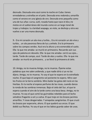 desnudo. Desnuda eres azul como la noche en Cuba: tienes
enredaderas y estrellas en el pelo. Desnuda eres redonda y amarilla
como el verano en una iglesia de oro. Desnuda eres pequeña como
una de tus uñas: curva, sutil, rosada hasta que nace el día y te
metes en el subterráneo del mundo como en un largo túnel de
trajes y trabajos: tu claridad seapaga, se viste, se deshoja y otra vez
vuelve a ser una mano desnuda.
9.- Era mi corazón un ala viva y turbia… Era mi corazón un ala viva y
turbia... un ala pavorosa llena de luz y anhelo. Era la primavera
sobre los campos verdes. Azul era la altura y era esmeralda el suelo.
Ella -la que me amaba- se murió en primavera. Recuerdo aún sus
ojos de paloma en desvelo. Ella -la que me amaba- cerró sus ojos...
tarde. Tarde de campo, azul. Tarde de alas y vuelos. Ella -la que me
amaba- se murió en primavera... y se llevó la primavera al cielo.
10. Amiga, no te mueras Amiga, no te mueras. Óyeme estas
palabras que me salen ardiendo, y que nadie diría si yo no las
dijera. Amiga, no te mueras. Yo soy el que te espera en la estrellada
noche. El que bajo el sangriento sol poniente te espera. Miro caer
los frutos en la tierra sombría. Miro bailar las gotas del rocío en las
hierbas. En la noche al espeso perfume de las rosas, cuando danza
la ronda de las sombras inmensas. Bajo el cielo del Sur, el que te
espera cuando el aire de la tarde como una boca besa. Amiga, no te
mueras. Yo soy el que cortó las guirnaldas rebeldes para el lecho
selvático fragante a sol y a selva. El que trajo en los brazos jacintos
amarillos. Y rosas desgarradas. Y amapolas sangrientas. El que cruzó
los brazos por esperarte, ahora. El que quebró sus arcos. El que
dobló sus flechas. Yo soy el que en los labios guarda sabor de uvas.
 