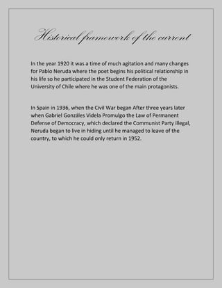 Historical framework of the current
In the year 1920 it was a time of much agitation and many changes
for Pablo Neruda where the poet begins his political relationship in
his life so he participated in the Student Federation of the
University of Chile where he was one of the main protagonists.
In Spain in 1936, when the Civil War began After three years later
when Gabriel Gonzáles Videla Promulgo the Law of Permanent
Defense of Democracy, which declared the Communist Party illegal,
Neruda began to live in hiding until he managed to leave of the
country, to which he could only return in 1952.
 