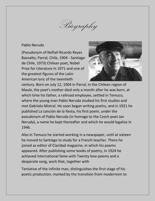 Biography
Pablo Neruda
(Pseudonym of Neftalí Ricardo Reyes
Basoalto, Parral, Chile, 1904 - Santiago
de Chile, 1973) Chilean poet, Nobel
Prize for Literature in 1971 and one of
the greatest figures of the Latin
American lyric of the twentieth
century. Born on July 12, 1904 in Parral, in the Chilean region of
Maule, the poet's mother died only a month after he was born, at
which time his father, a railroad employee, settled in Temuco,
where the young man Pablo Neruda studied his first studies and
met Gabriela Mistral. He soon began writing poetry, and in 1921 he
published La canción de la fiesta, his first poem, under the
pseudonym of Pablo Neruda (in homage to the Czech poet Jan
Neruda), a name he kept thereafter and which he would legalize in
1946.
Also in Temuco he started working in a newspaper, until at sixteen
he moved to Santiago to study for a French teacher. There he
joined as editor of Claridad magazine, in which his poems
appeared. After publishing some books of poetry, in 1924 he
achieved international fame with Twenty love poems and a
desperate song, work that, together with
Tentative of the infinite man, distinguishes the first stage of his
poetic production, marked by the transition from modernism to
 