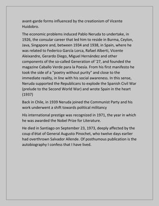 avant-garde forms influenced by the creationism of Vicente
Huidobro.
The economic problems induced Pablo Neruda to undertake, in
1926, the consular career that led him to reside in Burma, Ceylon,
Java, Singapore and, between 1934 and 1938, in Spain, where he
was related to Federico García Lorca, Rafael Alberti, Vicente
Aleixandre, Gerardo Diego, Miguel Hernández and other
components of the so-called Generation of '27, and founded the
magazine Caballo Verde para la Poesía. From his first manifesto he
took the side of a "poetry without purity" and close to the
immediate reality, in line with his social awareness. In this sense,
Neruda supported the Republicans to explode the Spanish Civil War
(prelude to the Second World War) and wrote Spain in the heart
(1937)
Back in Chile, in 1939 Neruda joined the Communist Party and his
work underwent a shift towards political militancy
His international prestige was recognized in 1971, the year in which
he was awarded the Nobel Prize for Literature.
He died in Santiago on September 23, 1973, deeply affected by the
coup d'état of General Augusto Pinochet, who twelve days earlier
had overthrown Salvador Allende. Of posthumous publication is the
autobiography I confess that I have lived.
 