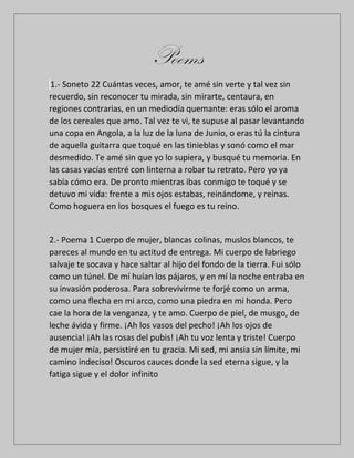 Poems
1.- Soneto 22 Cuántas veces, amor, te amé sin verte y tal vez sin
recuerdo, sin reconocer tu mirada, sin mirarte, centaura, en
regiones contrarias, en un mediodía quemante: eras sólo el aroma
de los cereales que amo. Tal vez te vi, te supuse al pasar levantando
una copa en Angola, a la luz de la luna de Junio, o eras tú la cintura
de aquella guitarra que toqué en las tinieblas y sonó como el mar
desmedido. Te amé sin que yo lo supiera, y busqué tu memoria. En
las casas vacías entré con linterna a robar tu retrato. Pero yo ya
sabía cómo era. De pronto mientras ibas conmigo te toqué y se
detuvo mi vida: frente a mis ojos estabas, reinándome, y reinas.
Como hoguera en los bosques el fuego es tu reino.
2.- Poema 1 Cuerpo de mujer, blancas colinas, muslos blancos, te
pareces al mundo en tu actitud de entrega. Mi cuerpo de labriego
salvaje te socava y hace saltar al hijo del fondo de la tierra. Fui sólo
como un túnel. De mí huían los pájaros, y en mí la noche entraba en
su invasión poderosa. Para sobrevivirme te forjé como un arma,
como una flecha en mi arco, como una piedra en mi honda. Pero
cae la hora de la venganza, y te amo. Cuerpo de piel, de musgo, de
leche ávida y firme. ¡Ah los vasos del pecho! ¡Ah los ojos de
ausencia! ¡Ah las rosas del pubis! ¡Ah tu voz lenta y triste! Cuerpo
de mujer mía, persistiré en tu gracia. Mi sed, mi ansia sin límite, mi
camino indeciso! Oscuros cauces donde la sed eterna sigue, y la
fatiga sigue y el dolor infinito
 