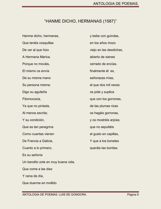 ANTOLOGIA DE POEMAS. 
ANTOLOGIA DE POEMAS: LUIS DE GONGORA. Página 9 
“HANME DICHO, HERMANAS (1587)” 
Hanme dicho, hermanas, y bebe con guindas, 
Que tenéis cosquillas en los años mozo 
De ver al que hizo viejo en las desdichas, 
A Hermana Marica. abierto de sienes 
Porque no mováis, cerrado de encías. 
El mismo os envía finalmente él es, 
De su misma mano señorazas mías, 
Su persona misma: el que dos mil veces 
Digo su aguileña os pide y suplica 
Filomocosía, que con los gorrones, 
Ya que no pintada, de las plumas rizas 
Al menos escrita; os hagáis gorronas, 
Y su condición, y os mostréis arpías; 
Que es tan peregrina que no sepultéis 
Como cuantas vienen el gusto en capillas, 
De Francia a Galicia. Y que a los bonetes 
Cuanto a lo primero, queráis las bonitas. 
Es su señoría 
Un bendito zote en muy buena vida. 
Que come a las diez 
Y cena de día, 
Que duerme en mollido  