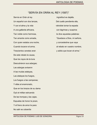 ANTOLOGIA DE POEMAS. 
ANTOLOGIA DE POEMAS: LUIS DE GONGORA. Página 10 
“SERVÍA EN ORÁN AL REY (1587)” 
Servía en Orán al rey ingratitud es dejalla. 
Un español con dos lanzas, Del cuello pendiente ella, 
Y con el alma y la vida viéndole tomar la espada 
A una gallarda africana, con lágrimas y suspiros 
Tan noble como hermosa, le dice aquestas palabras: 
Tan amante como amada, “Quedaos a Dios, mi señora, 
Con quien estaba una noche, y concededme que vaya 
Cuando tocaron el arma. al rebato en vuestro nombre, 
Trescientos cenetes eran y adiós que tocan el arma.” 
De este rebato la causa, 
Que los rayos de la luna 
Descubrieron sus adargas; 
Las adargas avisaron 
A las mudas atalayas, 
Las atalayas los fuegos, 
Los fuegos a las campanas; 
Y ellas al enamorado, 
Que en los brazos de su dama 
Oyó el militar estruendo 
De las trompas y las cajas. 
Espuelas de honor le pican, 
Y el freno de amor le para: 
No salir es cobardía  