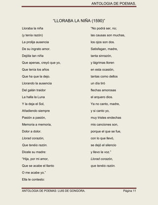 ANTOLOGIA DE POEMAS. 
ANTOLOGIA DE POEMAS: LUIS DE GONGORA. Página 11 
“LLORABA LA NIÑA (1590)” 
Lloraba la niña “No podrá ser, no; 
(y tenía razón) las causas son muchas, 
La prolija ausencia los ojos son dos. 
De su ingrato amor. Satisfagan, madre, 
Dejóla tan niña tanta sinrazón, 
Que apenas, creyó que yo, y lágrimas lloren 
Que tenía los años en esta ocasión, 
Que ha que la dejo. tantas como dellos 
Llorando la ausencia un día tiró 
Del galán traidor flechas amorosas 
La halla la Luna el arquero dios. 
Y la deja el Sol, Ya no canto, madre, 
Añadiendo siempre y si canto yo, 
Pasión a pasión, muy tristes endechas 
Memoria a memoria, mis canciones son, 
Dolor a dolor. porque el que se fue, 
Llorad corazón, con lo que llevó, 
Que tenéis razón. se dejó el silencio 
Dicele su madre: y llevo la voz.” 
“Hija, por mi amor, Llorad corazón, 
Que se acabe el llanto que tenéis razón. 
O me acabe yo.” 
Ella le contesto:  