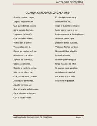 ANTOLOGIA DE POEMAS. 
ANTOLOGIA DE POEMAS: LUIS DE GONGORA. Página 12 
“GUARDA CORDEROS, ZAGALA (1621)” 
Guarda cordero, zagala, El cristal de aquel arroyo, 
Zagala, no guardes fe; undosamente fiel, 
Que quien te hizo pastora niega al ausente su imagen 
No te excuso de mujer. hasta que lo vuelve a ver. 
La pureza del armiño, La inconstancia al fin da plumas 
Que tan celebrada es, al hijo de Venus, que 
Vístela con el pellico plobando bellas sus alas, 
Y desnúdala con él. Viste sus flechas también. 
Deja a las piedras lo firme, No pues tú libre albedrío 
Advirtiendo que tal vez, lo tiranice interés, 
A pesar de su dureza, ni amor que de singular 
Obedecen al cincel. tenga más que de infiel. 
Resiste al viento la encina, Si quieres pues, zagaleja, 
Más con el villano pie; de tu hermosura crüel 
Que con las hojas corteses, dar entera voz al valle, 
A cualquier céfiro cree. desprecia mi parecer. 
Aquella hermosa vid 
Que abrazada a el olmo ves, 
Parte pámpanos discreta, 
Con el vecino laurel. 
 