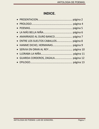 ANTOLOGIA DE POEMAS. 
ANTOLOGIA DE POEMAS: LUIS DE GONGORA. Página 1 
INDICE. 
 PRESENTACION…………………………………………… página 2 
 PROLOGO……………………………………………………. página 4 
 POEMAS……………………………………………………… página 5 
 LA MÁS BELLA NIÑA……………………………………. página 6 
 AMARRADO AL DURO BANCO…………………….. página 7 
 ENTRE LOS SUELTOS CABALLOS………………….. página 8 
 HANME DICHO, HERMANAS……………………….. página 9 
 SERVIA EN ORAN AL REY……………………………… página 10 
 LLORABA LA NIÑA……………………………………….. página 11 
 GUARDA CORDEROS, ZAGALA…………………….. página 12 
 EPILOGO……………………………………………………… página 13 
 