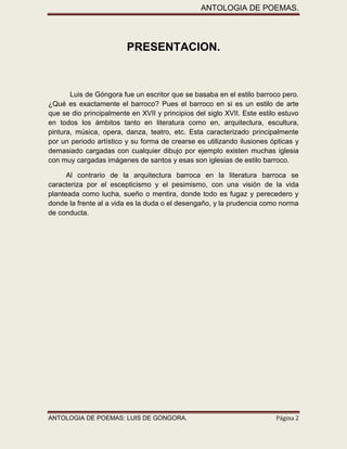 ANTOLOGIA DE POEMAS. 
ANTOLOGIA DE POEMAS: LUIS DE GONGORA. Página 2 
PRESENTACION. 
Luis de Góngora fue un escritor que se basaba en el estilo barroco pero. ¿Qué es exactamente el barroco? Pues el barroco en si es un estilo de arte que se dio principalmente en XVII y principios del siglo XVII. Este estilo estuvo en todos los ámbitos tanto en literatura como en, arquitectura, escultura, pintura, música, opera, danza, teatro, etc. Esta caracterizado principalmente por un periodo artístico y su forma de crearse es utilizando ilusiones ópticas y demasiado cargadas con cualquier dibujo por ejemplo existen muchas iglesia con muy cargadas imágenes de santos y esas son iglesias de estilo barroco. 
Al contrario de la arquitectura barroca en la literatura barroca se caracteriza por el escepticismo y el pesimismo, con una visión de la vida planteada como lucha, sueño o mentira, donde todo es fugaz y perecedero y donde la frente al a vida es la duda o el desengaño, y la prudencia como norma de conducta. 
 