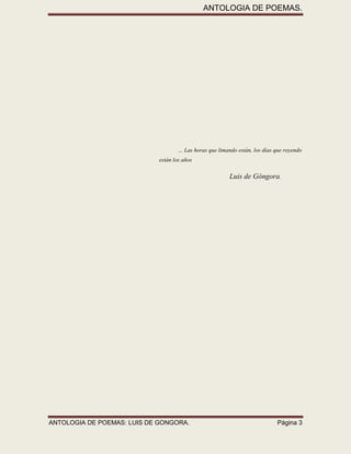 ANTOLOGIA DE POEMAS. 
ANTOLOGIA DE POEMAS: LUIS DE GONGORA. Página 3 
… Las horas que limando están, los días que royendo están los años 
Luis de Góngora. 
 