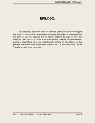 ANTOLOGIA DE POEMAS. 
ANTOLOGIA DE POEMAS: LUIS DE GONGORA. Página 4 
EPILOGO. 
Esta antología está hecha con los mejores poemas de Luis de Góngora que como lo vimos en la presentación es uno de los máximos representantes del Barroco; Luis de Góngora fue un escritor español del siglo de Oro que nació en 1561 y murió en 1627 el no solo escribía poemas también sonetos, cuento y hasta libros pero esta recapitulación entrara en el ambiente de los poemas románticos más importantes como el de “La más bella niña”, el de “Lloraba la niña” entre otros más. 
 