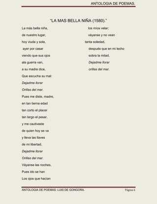 ANTOLOGIA DE POEMAS. 
ANTOLOGIA DE POEMAS: LUIS DE GONGORA. Página 6 
“LA MAS BELLA NIÑA (1580).” 
La más bella niña, los míos velar; 
de nuestro lugar, váyanse y no vean 
hoy viuda y sola, tanta soledad, 
ayer por casar después que en mi lecho 
viendo que sus ojos sobra la mitad, 
ala guerra van, Dejadme llorar 
a su madre dice, orillas del mar. 
Que escucha su mal: 
Dejadme llorar 
Orillas del mar. 
Pues me diste, madre, 
en tan tierna edad 
tan corto el placer 
tan largo el pesar, 
y me cautivaste 
de quien hoy se va 
y lleva las llaves 
de mi libertad, 
Dejadme llorar 
Orillas del mar. 
Váyanse las noches, 
Pues ido se han 
Los ojos que hacían  