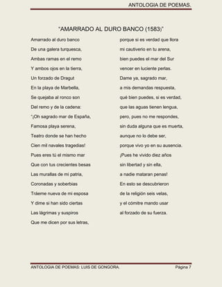 ANTOLOGIA DE POEMAS. 
ANTOLOGIA DE POEMAS: LUIS DE GONGORA. Página 7 
“AMARRADO AL DURO BANCO (1583)” 
Amarrado al duro banco porque si es verdad que llora 
De una galera turquesca, mi cautiverio en tu arena, 
Ambas ramas en el remo bien puedes el mar del Sur 
Y ambos ojos en la tierra, vencer en luciente perlas. 
Un forzado de Dragut Dame ya, sagrado mar, 
En la playa de Marbella, a mis demandas respuesta, 
Se quejaba al ronco son qué bien puedes, si es verdad, 
Del remo y de la cadena: que las aguas tienen lengua, 
“¡Oh sagrado mar de España, pero, pues no me respondes, 
Famosa playa serena, sin duda alguna que es muerta, 
Teatro donde se han hecho aunque no lo debe ser, 
Cien mil navales tragedias! porque vivo yo en su ausencia. 
Pues eres tú el mismo mar ¡Pues he vivido diez años 
Que con tus crecientes besas sin libertad y sin ella, 
Las murallas de mi patria, a nadie mataran penas! 
Coronadas y soberbias En esto se descubrieron 
Tráeme nueva de mi esposa de la religión seis velas, 
Y dime si han sido ciertas y el cómitre mando usar 
Las lágrimas y suspiros al forzado de su fuerza. 
Que me dicen por sus letras, 
 