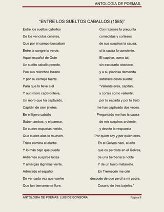 ANTOLOGIA DE POEMAS. 
ANTOLOGIA DE POEMAS: LUIS DE GONGORA. Página 8 
“ENTRE LOS SUELTOS CABALLOS (1585)” 
Entre los sueltos caballos Con razones la pregunta 
De los vencidos cenetes, comedidas y corteses 
Que por el campo buscaban de sus suspiros la causa, 
Entre la sangre lo verde, si la causa lo consiente. 
Aquel español de Orán El captivo, como tal, 
Un suelto caballo prende, sin excusarlo obedece, 
Poe sus relinchos lozano y a su piadosa demanda 
Y por su cerneja fuerte, satisface desta suerte: 
Para que lo lleve a el “Valiente eres, capitán, 
Y aun moro captivo lleve, y cortes como valiente; 
Un moro que ha captivado, por tu espada y por tu trato 
Capitán de cien jinetes. me has captivado dos veces. 
En el ligero caballo Preguntado me has la causa 
Suben ambos, y el parece, de mis suspiros ardiente, 
De cuatro espuelas herido, y devote la respuesta 
Que cuatro alas lo mueven. Por quien soy y por quien eres. 
Triste camina el alarbe, En el Gelves nací, el año 
Y lo más bajo que puede que os perdiste en el Gelves, 
Ardientes suspiros lanza de una berberisca noble 
Y amargas lágrimas vierte. Y de un turco matasiete. 
Admirado el español En Tremecén me crié 
De ver cada vez que vuelve después de que perdí a mi padre, 
Que tan tiernamente llore. Cosario de tres bajeles.”  