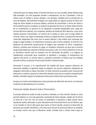 suficientes para el trabajo ácido. El tamaño del horno es muy variable, desde 500 kg hasta
200 toneladas. Los más pequeños tienden a desaparecer; los de 5 toneladas y más se
utilizan para el moldeo y aceros aleados, y las grandes unidades para la producción en
serie de lingotes. Normalmente trabajan con carga sólida; en algunas acerías lo hacen con
carga de acero líquido en proceso dúplex, conjunto de convertidor u horno de solera y
horno eléctrico para el acabado. La carga de los grandes hornos es un factor determinante
de su rendimiento; en general se ha adoptado la bóveda desplazable para carga por
encima del horno abierto, con recipiente metálico de fondo de fácil abertura, o por otros
rápidos procesos mecanizados. La marcha de la colada se inicia con la carga sólida de
mineral, caliza o cal, según se disponga, chatarra y lingote de afino. La proporción de estos
materiales dependerá del acero que se quiera fabricar y del análisis que convenga que
tenga la carga fundida a la temperatura necesaria; para el afino oxidante, el mineral y las
batiduras de laminación proporcionan el oxígeno que necesitan el silicio, manganeso,
fósforo y carbono que contiene la carga; se introduce suficiente cal para que la escoria
tenga la basicidad que requiere el fósforo para pasar a ella. En el horno eléctrico el aire de
su atmósfera interior está en contacto con los electrodos de grafito, y su oxígeno es
rápidamente consumido para mantener el equilibrio y conseguir la temperatura de
régimen del horno. La escoria básica y oxidante contendrá el fósforo que fue oxidado
durante el afino; se bascula el horno para facilitar el desescoriado.

Eliminada la escoria, si la especificación de calidad del acero requiere adiciones de
elementos aleables, la siguiente etapa es preparar una escoria reductora, añadiendo cal
apagada y electrodos o coque triturados. En todo momento se pueden sacar muestras del
baño para su análisis y ajustar los elementos aleados hasta que se cumpla la especificación
pedida, y también regular la temperatura hasta que el baño esté a punto para colar.

Aunque con menor intensidad que en otros procesos de obtención de aceros, es necesaria
la adición de desoxidantes en la cuchara.

Proceso por soplado, Bessemer ácido y Thomas básico.

El proceso Bessemer ácido ha sido el primero utilizado y el más sencillo. Desde su inicio
permite obtener en una sola operación, partiendo de hierro líquido, coladas de 10−25 tm
al ritmo de 1 tm/ min. Por ser ácido, no desfosfora ni desulfura y debe utilizar hierro
líquido de análisis adecuado. La gran abundancia de mineral de hierro rico en fósforo, que
al ser tratado en horno alto pasan gran parte al hierro líquido, provoca el desarrollo de
procesos que pueden desfosfora, y ha sido causa de que los procesos básicos se empleen
en Europa mucho más que el Bessemer ácido, limitado éste a utilizar hierro bajo en


14
 