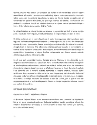 fósforo, mucho más escaso. La operación se realiza en el convertidor, cuba de acero
revestida de refractario, con toberas en su fondo y abierta en su parte superior, montada
sobre apoyo con mecanismo basculante. La carga de hierro líquido se realiza con el
convertidor en posición horizontal, lo que deja abiertas las toberas. Se insufla el aire
necesario a través de uno de los soportes huecos a la caja de viento, que lo distribuye a
través de las toberas a una presión de 2 kg / cm2.

Se inicia el soplado al mismo tiempo que se pone el convertidor vertical; el aire a presión
pasa a través del hierro líquido, introduciéndose así el oxígeno necesario para el afino.

El silicio contenido en el hierro líquido es el factor termoquímico más importante para
regular y obtener la temperatura necesaria. La llama expulsada por la boca del convertidor
cambia de color y luminosidad, lo que permite juzgar el desarrollo del afino e interrumpir
el soplado en el momento final adecuado; entonces se hace bascular el convertidor y se
cuela el acero líquido en una cuchara de transporte. El revestimiento ácido de este tipo de
convertidores proporciona el exceso de sílice indispensable para formar escoria, además
del silicio que contiene el hierro líquido.

En el caso del convertidor básico, llamado proceso Thomas, el revestimiento es de
magnesita o dolomía calcinada y alquitrán. Por la acción fuertemente oxidante del soplado
se elimina primero el carbono y después se oxida el fósforo, que actúa de importante
elemento termógeno. La cal necesaria se añade con la carga; se funde durante el soplado
y se combina con el fósforo oxidado, formando la escoria Thomas, utilizada como
fertilizante. Este proceso ha sido un factor muy importante del desarrollo industrial
alcanzado en Europa a fines del siglo pasado. Se controla como el Bessemer por el aspecto
de la llama. El tiempo necesario del soplado es sólo de 15 min, por lo que el éxito del
proceso depende de la pericia del operario. Tan corto tiempo no permite efectuar control
por análisis de muestras.

BOF (BASIC OXIGEN FURNACE)

Convertidores (BOF) - Soplado con Oxígeno

El Horno de Oxígeno Básico es un elemento muy eficaz para convertir los lingotes de
hierro en acero inyectando oxígeno. Carburos Metálicos puede suministrar el gas, los
sistemas de control de procesos y el caudal así como el know-how técnico (por ejemplo,
en la colocación de lanzas).



15
 