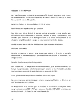 RECOCIDO DE REGENERACIÓN

Para transformar todo el material se ausenta y enfría después lentamente en el interior
del horno se obtiene así una constitución final de ferrita y perlita si se trata de un acero
hipoeutectoide o cementita y perlita.

Cementita: Carburo de hierro un 6.67% y 93.33% de hierro.

Se refiere a quitar imperfecciones que quedaron.

Este tiene por objeto destruir la dureza anormal producida en una aleación por
enfriamiento rápido involuntario o voluntario. También se realiza a temperaturas muy
elevadas pero inferiores al de homogeneización y se aplica exclusivamente a las
aleaciones templables es decir a las que se endurece en enfriamientos rápidos.

En este recocido se trata más que nada de quitar imperfecciones como dureza.

RECOCIDO ISOTÉRMICO

Consiste en calentar el acero a una temperatura superior a la crítica y enfriarlo
rápidamente. Se emplea mucho para herramientas de alta aleación, se introducen a un
arreglo de sales.

Recocido globular de autenizaciòn incompleta.

Este al calentarlo a la temperatura máxima recomendada, pues debería mantenerse un
tiempo muy prolongado a esta temperatura para obtener la transformación autentica
total mientras el porcentaje de austenita tenga un porcentaje del 90%.

Si uno quiere obtener mayor tenacidad se debe enfriar muy rápido.

Las temperaturas de calentamiento para obtener estructuras globulares no deben de ser
muy superiores a la crítica inferior.

Las temperaturas más elevadas para el recocido de autenizaciòn incompleta, están
comprendidas entre los 760º y 780º para los aceros al carbón, 800º a 850º para los aceros
de aleación media y 875º para los aceros de alta aleación.




23
 