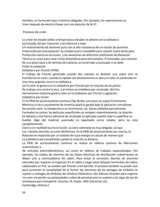 Solubles, en forma de hojas o láminas delgadas. Por ejemplo, las superlaciones se
Unen después de electro chapar con una aleación de Ni-Cl

Procesos de unión

La unión de estado sólido a temperatura elevado se obtiene en la soldadura
(a) Forjada, (b) por inducción y (e) eléctrica a tope.
Un revestimiento de aluminio puro con la alta resistencia de un núcleo de aluminio
Endurecido por precipitación. Se emplea acero inoxidable para revestir acero dulce para
Protección contra la corrosión, y las aleaciones de diferente coeficiente de dilatación
Térmica se unen para crear cintas bimetálicas para termostatos. El laminado, que consiste
De una placa base y de láminas de cubierta, es encerrado y evacuado si se debe
Evitar la oxidación.
Soldadura por fricción (FRW)
El trabajo de fricción generado cuando dos cuerpos se deslizan uno sobre otro se
transforma en calor; cuando la rapidez del deslizamiento es alta y el calor es contenido en
Una zona angosta, ocurre la soldadura.
(a) El color se genera en lo soldadura por fricción por la rotación de las piezas
De trabajo una contra la otra, y el enlace se establece por recalcado. (b) Una
Herramienta rotatoria genera calor en la soldadura por fricción y agitación.
Soldadura por fusión
En la FRW de accionamiento continuo (Hg 18-8a), una pieza se sujeta firmemente
Mientras la otra (usualmente de simetría axial) es girada bajo la aplicación simultánea
De presión axial. La temperatura se incrementa, las. Zonas soldadas parcialmente
Formadas se cortan, las películas superficiales se rompen; repentinamente, la rotación
Se detiene y una fuerza adicional de recalcado es aplicada cuando toda la superficie se
Suelda. Algo del material suavizado es expulsado corno rebaba, pero no está
completamente
Claro si en realidad ocurre la fusión. La zona calentada es muy delgada; así que
Los· metales disímiles se unen fácilmente. En la FRW de accionamiento por inercia, la
Rotación es impartida por un volante de cuya energía se calcula de manera que
La soldadura sea completada cuando la rotación se detiene.
La FRW de accionamiento continuo se realiza en talleres cautivos de fabricantes
automotores y
De artículos electrodomésticos, así como en talleres de trabajos especializados. Por
ejemplo, los Cables de aluminio de las líneas eléctricas de distribución subterráneas se
deben unir a conmutadores De cobre. Para evitar la corrosión, barriles de aluminio
extruidos por impacto se engarzan En el cable y luego estos bloques terminales de cobre,
cabeceados en frío, se sueldan por fricción a los barriles. El proceso también se puede usar
para aumentar la complejidad de la forma: los extremos de los vástagos de émbolos se
sujetan a vástagos de émbolos de cilindros hidráulicos; dos blancos forjados para engrane
'se unen sin perder sus propiedades; tubos de pared gruesa se sujetan a las vigas de eje de
remolques para transporte. (Fuente J.R. Huber, ARD Industrias Ltd.,
Cambridge, Ontario.)

39
 