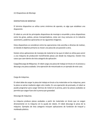 4.3 Dispositivos de Montaje



DISPOSITIVOS DE MONTAJE

El término dispositivo se utiliza como sinónimo de aparato, es algo que establece una
disposición.

El robot es uno de los principales dispositivos de montaje o ensamble y otros dispositivos
como las grúas, poleas, pinzas transportadoras, estas son muy comunes en la industria
automotriz, podemos apreciarlas en las siguientes imágenes.

Estos dispositivos se consideran entre las operaciones más sencillas o directas de realizar,
en donde el objetivo primario es mover una pieza de una posición a otra.

Existen otras aplicaciones de manejos de material en las que el robot se utiliza para servir
a una máquina de producción transfiriendo piezas a/o desde las máquinas. Existen tres
casos que caen dentro de ésta categoría de aplicación:

Carga/Descarga de Máquinas. El robot carga una pieza de trabajo en bruto en el proceso y
descarga una pieza acabada. Una operación de mecanizado es un ejemplo de este caso.




Carga de máquinas.

El robot debe de cargar la pieza de trabajo en bruto a los materiales en las máquinas, pero
la pieza se extrae mediante algún otro medio. En una operación de prensado, el robot se
puede programar para cargar láminas de metal en la prensa, pero las piezas acabadas se
permite que caigan fuera de la prensa por gravedad.

Descarga de máquinas.

La máquina produce piezas acabadas a partir de materiales en bruto que se cargan
directamente en la máquina sin la ayuda de robots. El robot descarga la pieza de la
máquina. Ejemplos de ésta categoría incluyen aplicaciones de fundición de troquel y
moldeado plástico.




43
 