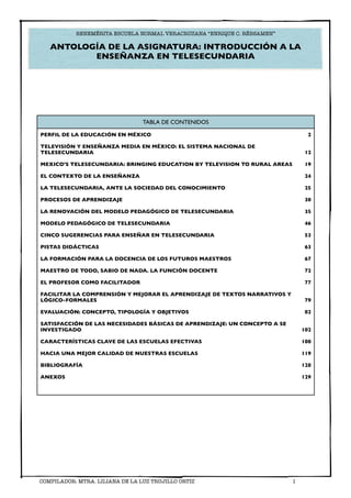 BENEMÉRITA ESCUELA NORMAL VERACRUZANA “ENRIQUE C. RÉBSAMEN”

   ANTOLOGÍA DE LA ASIGNATURA: INTRODUCCIÓN A LA
          ENSEÑANZA EN TELESECUNDARIA




                                 TABLA DE CONTENIDOS

PERFIL DE LA EDUCACIÓN EN MÉXICO                                                 2

TELEVISIÓN Y ENSEÑANZA MEDIA EN MÉXICO: EL SISTEMA NACIONAL DE
TELESECUNDARIA                                                                  12

MEXICO’S TELESECUNDARIA: BRINGING EDUCATION BY TELEVISION TO RURAL AREAS        19

EL CONTEXTO DE LA ENSEÑANZA                                                     24

LA TELESECUNDARIA, ANTE LA SOCIEDAD DEL CONOCIMIENTO                            25

PROCESOS DE APRENDIZAJE                                                         30

LA RENOVACIÓN DEL MODELO PEDAGÓGICO DE TELESECUNDARIA                           35

MODELO PEDAGÓGICO DE TELESECUNDARIA                                             46

CINCO SUGERENCIAS PARA ENSEÑAR EN TELESECUNDARIA                                53

PISTAS DIDÁCTICAS                                                               63

LA FORMACIÓN PARA LA DOCENCIA DE LOS FUTUROS MAESTROS                           67

MAESTRO DE TODO, SABIO DE NADA. LA FUNCIÓN DOCENTE                              72

EL PROFESOR COMO FACILITADOR                                                    77

FACILITAR LA COMPRENSIÓN Y MEJORAR EL APRENDIZAJE DE TEXTOS NARRATIVOS Y
LÓGICO-FORMALES                                                                 79

EVALUACIÓN: CONCEPTO, TIPOLOGÍA Y OBJETIVOS                                     82

SATISFACCIÓN DE LAS NECESIDADES BÁSICAS DE APRENDIZAJE: UN CONCEPTO A SE
INVESTIGADO                                                                    102

CARACTERÍSTICAS CLAVE DE LAS ESCUELAS EFECTIVAS                                108

HACIA UNA MEJOR CALIDAD DE NUESTRAS ESCUELAS                                   119

BIBLIOGRAFÍA                                                                   128

ANEXOS                                                                         129




COMPILADOR: MTRA. LILIANA DE LA LUZ TRUJILLO ORTIZ
                        1
 