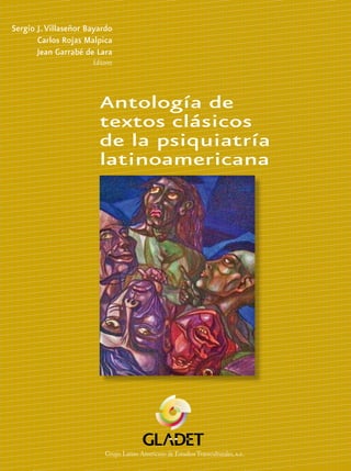 Antología de
textos clásicos
de la psiquiatría
latinoamericana
Sergio J.Villaseñor Bayardo
Carlos Rojas Malpica
Jean Garrabé de Lara
Editores
Antologíadetextosclásicosdelapsiquiatríalatinoamericana
SergioJ.VillaseñorBayardo•CarlosRojasMalpica•JeanGarrabédeLara
Grupo Latino Americano de Estudios Transculturales, A.C.
Grupo Latino Americano de Estudios Transculturales, A.C.
Grupo Latino Americano de Estudios Transculturales, A.C.
Grupo Latino Americano de Estudios Transculturales, a.c.
La presencia de la psiquiatría latinoamericana en la escena mundial es,
seguramente, materia de debate y aun de desacuerdo. Me alíneo con
aquéllos que postulan el ejercicio de una “negligencia benigna” por parte de
los detentores globales del poder académico, institucional o editorial. No
significa ello que nuestros psiquiatras y nuestra psiquiatría no compartan
responsabilidad por esta su relativamente débil presencia en el momento ac-
tual. Factores como el dominio del inglés y otras lenguas en la literatura
psiquiátrica y médica juegan por cierto un papel relevante, tal vez más allá
de nuestro control, pero plantean también un reto decisivo. La historia de la
psiquiatría en nuestro continente, la acción de sus próceres intelectuales y la
vigencia de sus contribuciones son inspiración y desafío, promesa y realidad
de una veta inagotable. Tal, el testimonio de este precioso volumen, larga-
mente esperado y exitosamente materializado. Las semblanzas de los trein-
tisiete maestros escogidos nos introducen en un fascinante espacio de ideas
y evidencias. Procedentes de nueve países, estos psiquiatras, recios ejemplos
de dedicación y entrega plena, de tenacidad y pundonor, de brillantez y cali-
dad humana, reflejan bien la riqueza heurística de la psiquiatría latinoame-
ricana. El volumen incluye sólidos trabajos sobre una treintena de tópicos:
investigación clínica armoniosamente combinada con reflexiones filosóficas,
teorías originales sobre esquizofrenia, neurosis o despersonalización al lado
de enfoques innovadores sobre psicoterapia y su implícito humanismo, es-
tudios epidemiológicos y reveladoras incursiones históricas, temas artísticos
y de psiquiatría cultural y planteamientos serios acerca de la investigación
psiquiátrica en América Latina dan a este libro la textura de filigrana,el goce
multicolor y la esencia de misterio y promesa que nuestra profesión reconoce
por sí misma y que ahora proclama con calidad y orgullo para que el mundo
le brinde admiración merecida y juicio acabalado.
Renato D. Alarcón
Lima, Perú y Rochester, MN, EE.UU.
 