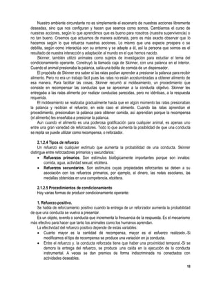 10
Nuestro ambiente circundante no es simplemente el escenario de nuestras acciones libremente
deseadas, sino que nos configuran y hacen que seamos como somos. Cambiamos el curso de
nuestras acciones, según lo que aprendimos que es bueno para nosotros (nuestra supervivencia) o
no tan bueno. Creemos que actuamos de manera autómata, pero es más exacto observar que lo
hacemos según lo que refuerza nuestras acciones. Lo mismo que una especie prospera o se
debilita, según como interactúa con su entorno y se adapte a él, así la persona que somos es el
resultado de nuestra interacción y adaptación al mundo en el que hemos nacido.
Skinner, también utilizó animales como sujetos de investigación para estudiar el tema del
condicionamiento operante. Construyó la llamada caja de Skinner, con una palanca en el interior.
Cuando el animal presionaba la palanca, salía una bolita de comida de un dispensador.
El propósito de Skinner era saber si las ratas podían aprender a presionar la palanca para recibir
alimento. Pero no era un trabajo fácil pues las ratas no están acostumbradas a obtener alimento de
esa manera. Para facilitar las cosas, Skinner recurrió al moldeamiento, un procedimiento que
consiste en recompensar las conductas que se aproximan a la conducta objetivo. Skinner les
entregaba a las ratas alimento por realizar conductas parecidas, pero no idénticas, a la respuesta
requerida.
El moldeamiento se realizaba gradualmente hasta que en algún momento las ratas presionaban
la palanca y recibían el refuerzo, en este caso el alimento. Cuando las ratas aprendían el
procedimiento, presionaban la palanca para obtener comida, así aprendían porque la recompensa
(el alimento) les enseñaba a presionar la palanca.
Aun cuando el alimento es una poderosa gratificación para cualquier animal, es apenas uno
entre una gran variedad de reforzadores. Todo lo que aumenta la posibilidad de que una conducta
se repita se puede utilizar como recompensa, o reforzador.
2.1.2.4 Tipos de refuerzo
Un refuerzo es cualquier estímulo que aumenta la probabilidad de una conducta. Skinner
distingue entre reforzadores primarios y secundarios:
 Refuerzos primarios. Son estímulos biológicamente importantes porque son innatos:
comida, agua, actividad sexual, etcétera.
 Refuerzos secundarios. Son estímulos cuyas propiedades reforzantes se deben a su
asociación con los refuerzos primarios, por ejemplo, el dinero, las notas escolares, las
medallas obtenidas en una competencia, etcétera.
2.1.2.5 Procedimientos de condicionamiento
Hay varias formas de producir condicionamiento operante:
1. Refuerzo positivo.
Se habla de reforzamiento positivo cuando la entrega de un reforzador aumenta la probabilidad
de que una conducta se vuelva a presentar.
Es un objeto, evento o conducta que incrementa la frecuencia de la respuesta. Es el mecanismo
más efectivo para hacer que tanto los animales como los humanos aprendan.
La efectividad del refuerzo positivo depende de estas variables:
 Cuanto mayor es la cantidad dé recompensa, mayor es el esfuerzo realizado.-Si
modificamos el tipo de recompensa se produce una variación en ja conducta.
 Entre el refuerzo y. la conducta reforzada tiene que haber una proximidad temporal.-Si se
demora la entrega del refuerzo, se produce .una caída en la ejecución de la conducta
instrumental. A veces se dan premios de forma indiscriminada no conectados con
actividades deseables.
 