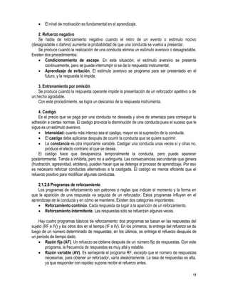 11
 El nivel de motivación es fundamental en el aprendizaje.
2. Refuerzo negativo
Se habla de reforzamiento negativo cuando el retiro de un evento o estímulo nocivo
(desagradable o dañino) aumenta la probabilidad de que una conducta se vuelva a presentar.
Se produce cuando la realización de una conducta elimina un estímulo aversivo o desagradable.
Existen dos procedimientos:
 Condicionamiento de escape. En esta situación, el estímulo aversivo se presenta
continuamente, pero se puede interrumpir si se da la respuesta instrumental.
 Aprendizaje de evitación. El estímulo aversivo se programa para ser presentado en el
futuro, y la respuesta lo impide.
3. Entrenamiento por omisión
Se produce cuando la respuesta operante impide la presentación de un reforzador apetitivo o de
un hecho agradable.
Con este procedimiento, se logra un descanso de la respuesta instrumenta.
4. Castigo
Es el precio que se paga por una conducta no deseada y sirve de amenaza para conseguir la
adhesión a ciertas normas. El castigo provoca la disminución de una conducta pues el suceso que le
sigue es un estímulo aversivo.
 Intensidad: cuanto más intenso sea el castigo, mayor es ia supresión de la conducta.
 El castigo debe aplicarse después de ocurrir la conducta que se quiere suprimir.
 La constancia es otra importante variable. Castigar una conducta unas veces sí y otras no,
produce el efecto contrario al que se desea.
El castigo hace que desaparezca temporalmente la conducta, pero puede aparecer
posteriormente. Tiende a inhibirla, pero no a extinguirla. Las consecuencias secundarias que genera
(frustración, agresividad, etcétera), pueden hacer que se detenga al proceso de aprendizaje. Por eso
es necesario reforzar conductas alternativas a la castigada. El castigo es menos eficiente que el
refuerzo positivo para modificar algunas conductas.
2.1.2.6 Programas de reforzamiento
Los programas de reforzamiento son patrones o reglas que indican el momento y la forma en
que la aparición de una respuesta va seguida de un reforzador. Estos programas influyen en el
aprendizaje de la conducta y en cómo se mantiene. Existen dos categorías importantes:
 Reforzamiento continúo. Cada respuesta da lugar a la aparición de un reforzamiento.
 Reforzamiento intermitente. Las respuestas sólo se refuerzan algunas veces.
Hay cuatro programas básicos de reforzamiento: dos programas se basan en las respuestas del
sujeto (RF e IV) y los otros dos en el tiempo (IF e IV). En los primeros, la entrega del refuerzo se da
luego de un número determinado de respuestas; en los últimos, se entrega el refuerzo después de
un periodo de tiempo dado.
 Razón fija (AF). Un refuerzo se obtiene después de un número fijo de respuestas. Con este
programa, la frecuencia de respuestas es muy alta y estable.
 Razón variable (AV). Es semejante el programa RF, excepto que el número de respuestas
necesarias, para obtener un reforzador, varía aleatoriamente. La tasa de respuestas es alta,
ya que responder con rapidez supone recibir el refuerzo antes.
 