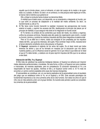 16
aquello que le brinda placer, como el alimento, el calor del cuerpo de la madre o de quien
está a su cuidado, el afecto. Es decir, en el comienzo, la vida psíquica está regida por el Ello,
la fuerza vital e instintiva que gobierna el
Ello y dirige la conducta hacia el placer se denomina libido.
A medida que el bebé crece y se desarrolla, se va conectando e integrando al mundo, por
lo que sufre un proceso de adaptación a la realidad del medio ambiente. Es decir, va
transformando su ello al Yo.
2. El Yo: tiene como función transmitir la realidad, incorporar las percepciones del mundo
exterior al sujeto, y reprimir los accesos del Ello, destituyendo el principio del placer por el
principio de realidad, lo que asegura más éxito en la integración al mundo social.
El Yo tiende a la síntesis de los contenidos que recibe del medio, los ordena y organiza,
unifica los procesos anímicos. Necesita este alto grado de organización para rendir y cumplir
su función; domina y controla los instintos (impulsos del Ello) para integrarlos al sistema total.
Pero el Yo es débil de sí mismo, todas sus energías le son prestadas por los impulsos
vitales del Ello, .que guía los intereses, del sujeto. Para controlar mejor el Ello, necesita tener
el tercer elemento constitutivo de la vida psíquica: el Superyó.
3. El Superyó: representa el vigilante de los actos del sujeto. Es el ideal moral qué todos
tenemos de dentro y que se ha formado en nosotros por la educación que nos dieron
nuestros padres y por la influencia social en general. Es lo que indica lo que debe ser el ideal
al que el Yo debe tender, y colabora con él para reprimir impulsos del Ello que no se adecue
a ese ideal.
Interacción del Ello, Yo y Superyó
El Ello trata de satisfacer las pulsiones biológicas básicas; el Superyó se esfuerza por imponer
metas altamente perfeccionistas y moralistas. De esta forma, el Ello y el Superyó son poco realistas
e irracionales, de maneras separadas, pero en competencia. El conductor representa al Yo y es
responsable de hacer los ajustes, mientras el Ello y el Superyó luchan entre sí. El Yo trata de
encontrar un camino central aceptable entre esas dos fuerzas divergentes.
El psicoanálisis se constituye, así, en una teoría explicativa de la personalidad como el resultado
del juego que se establezca entre el Yo, en el Superyó y el Ello. Esta escuela psicológica da
fundamental importancia a los cinco primeros años de la vida humana. Son éstos los años en qué el
niño vive en más estrecha unión con el grupo familiar. Es durante este periodo cuando se consolidan
los cimientos de la personalidad.
 