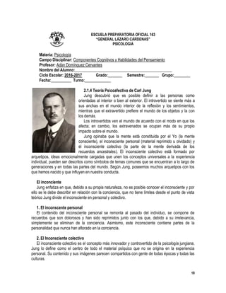 19
ESCUELA PREPARATORIA OFICIAL 163
“GENERAL LÁZARO CÁRDENAS”
PSICOLOGIA
Materia: Psicología
Campo Disciplinar: Componentes Cognitivos y Habilidades del Pensamiento
Profesor: Adán Domínguez Cervantes
Nombre del Alumno:________________________________________________
Ciclo Escolar: 2016-2017 Grado:_______ Semestre:_______ Grupo:________
Fecha:__________ Turno:_____________
2.1.4 Teoría Psicoafectiva de Carl Jung
Jung descubrió que es posible definir a las personas como
orientadas al interior o bien al exterior. El introvertido se siente más a
sus anchas en el mundo interior de la reflexión y los sentimientos,
mientras que el extravertido prefiere el mundo de los objetos y la con
los demás.
Los introvertidos ven el mundo de acuerdo con el modo en que los
afecta; en cambio, los extravenados se ocupan más de su propio
impacto sobre el mundo.
Jung opinaba que la mente está constituida por el Yo (la mente
consciente), el inconsciente personal (material reprimido u olvidado) y
el inconsciente colectivo (la parte de la mente derivada de los
recuerdos ancestrales). El inconsciente colectivo está formado por
arquetipos, ideas emocionalmente cargadas que unen los conceptos universales a la experiencia
individual, pueden ser descritos como símbolos de temas comunes que se encuentran a lo largo de
generaciones y en todas las partes del mundo. Según Jung, poseemos muchos arquetipos con los
que hemos nacido y que influyen en nuestra conducta.
El inconciente
Jung enfatiza en que, debido a su propia naturaleza, no es posible conocer el inconsciente y por
ello se le debe describir en relación con la conciencia, que no tiene límites desde el punto de vista
teórico Jung divide el inconsciente en personal y colectivo.
1. El inconscente personal
El contenido del inconsciente personal se remonta al pasado del individuo, se compone de
recuerdos que son dolorosos y han sido reprimidos junto con los que, debido a su irrelevancia,
simplemente se eliminan de la conciencia. Asimismo, este inconsciente contiene partes de la
personalidad que nunca han aflorado en la conciencia.
2. El Inconsciente colectivo
El inconsciente colectivo es el concepto más innovador y controvertido de la psicología jungiana.
Jung lo define como el centro de todo el material psíquico que no se origina en la experiencia
personal. Su contenido y sus imágenes parecen compartidos con gente de todas épocas y todas las
culturas.
 