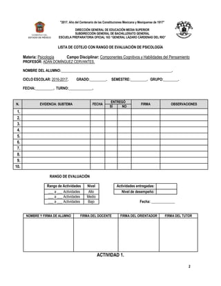 2
"2017. Año del Centenario de las Constituciones Mexicana y Mexiquense de 1917"
DIRECCIÓN GENERAL DE EDUCACIÓN MEDIA SUPERIOR
SUBDIRECCIÓN GENERAL DE BACHILLERATO GENERAL
ESCUELA PREPARATORIA OFICIAL 163 “GENERAL LÁZARO CÁRDENAS DEL RIO”
LISTA DE COTEJO CON RANGO DE EVALUACIÓN DE PSICOLOGÍA
Materia: Psicología Campo Disciplinar: Componentes Cognitivos y Habilidades del Pensamiento
PROFESOR: ADÁN DOMÍNGUEZ CERVANTES.
NOMBRE DEL ALUMNO:_____________________________________________________________.
CICLO ESCOLAR: 2016-2017. GRADO:_________. SEMESTRE:_________. GRUPO:________.
FECHA:__________. TURNO:_____________.
N. EVIDENCIA: SUBTEMA FECHA
ENTREGÓ
FIRMA OBSERVACIONES
SÍ NO
1.
2.
3.
4.
5.
6.
7.
8.
9.
10.
RANGO DE EVALUACIÓN
Rango de Actividades Nivel Actividades entregadas:
___ a ___ Actividades Alto Nivel de desempeño:
___ a ___ Actividades Medio
___ a ___ Actividades Bajo Fecha: _____________
NOMBRE Y FIRMA DE ALUMNO FIRMA DEL DOCENTE FIRMA DEL ORIENTADOR FIRMA DEL TUTOR
ACTIVIDAD 1.
 