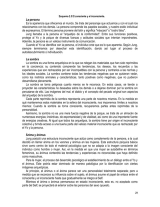 21
Esquema 2.5 El consciente y el inconsciente.
La persona
Es la apariencia que ofrecemos al mundo. Se trata del personaje que actuamos y con el cual nos
relacionamos con los demás. La persona comprende los papeles sociales, y nuestro estilo individual
de expresarnos. El término persona proviene del latín y significa "máscara" o "rostro falso".
Jung llamaba a la persona el "arquetipo de la conformidad". Entre sus funciones positivas,
protege al Yo y la psique de diversas fuerzas y actitudes sociales que intentan imponérseles.
Además, la persona es un valioso instrumento de comunicación.
Cuando el Yo se identifica con la persona, el individuo cree que es lo que aparenta. Según Jung,
siempre terminamos por desechar esta identificación, dando así lugar al proceso de
autodescubrimiento o individuación.
La sombra
La sombra es una forma arquetípica en la que se relegan los materiales que han sido reprimidos
en la conciencia; su contenido comprende las tendencias, los deseos, los recuerdos y las
experiencias que son rechazados por ser incompatibles con la persona y contrarios a las normas y
los ideales sociales. La sombra contiene todas las tendencias negativas que se quisieran vedar,
como los instintos animales y características, tanto positivas como negativas, que no pudieron
desarrollarse plenamente.
La sombra se torna peligrosa cuanto menos se le reconoce. En estos casos, se tiende a
proyectar las características no deseadas sobre los demás o a dejarse dominar por la sombra sin
percatarse de ello. Las imágenes del mal, el diablo y el concepto del pecado original son aspectos
del arquetipo de la sombra.
Cada parte reprimida de la sombra representa una parte de nosotros mismos. En la medida en
qué mantenemos estos materiales en la esfera del inconsciente, nos imponemos límites a nosotros
mismos: Cuando la sombra se torna consciente, recuperamos partes antes reprimidas de la
personalidad.
Asimismo, la sombra no es una mera fuerza negativa de la psique, se trata de un almacén de
numerosas energías; instintivas, de espontaneidad y de vitalidad, así como de una importante fuente
de energías creativas. Al igual que todos los arquetipos, la sombra tiene por origen el inconsciente
colectivo y brinda acceso a una buena parte del valioso material inconsciente que es rechazado por
el Yo y la persona.
Ánima y ánimus
Jung postuló una estructura inconsciente que actúa como complemento de la persona, a la cual
decidió en llamar ánima en los varones y ánimus en las mujeres. Esta estructura psíquica básica
sirve como centro de todo el material psicológico que no se adapta a la imagen consciente del
individuo como hombre o mujer. Así, en la medida en que una mujer se autodefine en términos
femeninos, su ánimus contendrá las tendencias y experiencias no reconocidas que haya definido
como masculinas.
Para la mujer, el proceso del desarrollo psicológico el establecimiento de un diálogo entre el Yo y
el ánimus. Éste podría estar dominado de manera patológica por la identificación con ciertas
imágenes arquetípicas.
Al principio, el ánimus o el ánima parece ser una personalidad totalmente separada; pero a
medida que se reconoce su influencia sobre el sujeto, el ánimus asume el papel de enlace entre el
consciente y el inconsciente hasta que gradualmente se integra al Self.
Mientras el ánima o ánimus permanezca en estado inconsciente, esto es, no aceptado como
parte del Self, se proyectará al exterior sobre las personas del sexo opuesto.
 