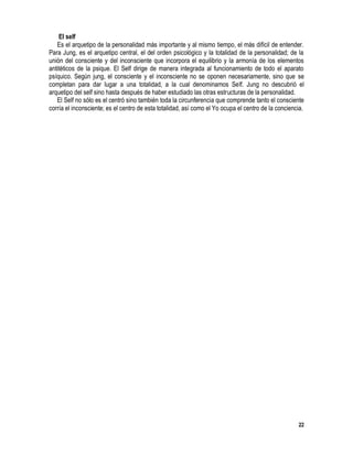 22
El self
Es el arquetipo de la personalidad más importante y al mismo tiempo, el más difícil de entender.
Para Jung, es el arquetipo central, el del orden psicológico y la totalidad de la personalidad; de la
unión del consciente y del inconsciente que incorpora el equilibrio y la armonía de los elementos
antitéticos de la psique. El Self dirige de manera integrada al funcionamiento de todo el aparato
psíquico. Según jung, el consciente y el inconsciente no se oponen necesariamente, sino que se
completan para dar lugar a una totalidad, a la cual denominamos Self. Jung no descubrió el
arquetipo del self sino hasta después de haber estudiado las otras estructuras de la personalidad.
El Self no sólo es el centró sino también toda la circunferencia que comprende tanto el consciente
corría el inconsciente; es el centro de esta totalidad, así como el Yo ocupa el centro de la conciencia.
 