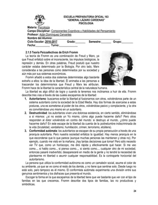 24
ESCUELA PREPARATORIA OFICIAL 163
“GENERAL LÁZARO CÁRDENAS”
PSICOLOGIA
Materia: Psicología
Campo Disciplinar: Componentes Cognitivos y Habilidades del Pensamiento
Profesor: Adán Domínguez Cervantes
Nombre del Alumno:________________________________________________
Ciclo Escolar: 2016-2017 Grado:_______ Semestre:_______ Grupo:________
Fecha:__________ Turno:_____________
2.1.5 Teoría Psicoafectivas de Erich Fromm
La teoría de Fromm es una combinación de Freud y Marx, ya
que Freud enfatizó sobre el inconsciente, los impulsos biológicos, la
represión y demás. En otras palabras, Freud postuló que nuestro
carácter estaba determinado por la Biología. Por otro lado, Marx
consideraba a las personas como determinados por su sociedad y
aún más por sus sistemas económicos.
Fromm añadió a estos dos sistemas deterministas algo bastante
extraño a ellos: la idea de la libertad. Él animaba a las personas a
trascender los determinismos que Freud y Marx les atribuían.
Fromm hace de la libertad la característica central de la naturaleza humana.
La libertad es algo difícil de logra y cuando la tenemos nos inclinamos a huir de ella. Fromm
describe tres vías a través de las cuales escapamos de la libertad:
1. Autoritarismo: buscamos evitar la libertad al fusionarnos con otros, volviéndonos parte de un
sistema autoritario como la sociedad de la Edad Media. Hay dos formas de acercarse a estas
posturas, una es someterse al poder de los otros, volviéndose pasivo y complaciente, y la otra
es convirtiéndose uno mismo en un autoritario.
2. Destructividad: los autoritarios viven una dolorosa existencia, en cierto sentido, eliminándose
a sí mismos: ¿si no existe un Yo mismo, cómo algo puede hacerme daño? Pero otros
responden al dolor volviéndolo en contra del mundo: si destruyo al mundo, ¿cómo puede
hacerme daño? En este escape de la libertad da cuenta de la podredumbre indiscriminada de
la vida (brutalidad, vandalismo, humillación, crimen, terrorismo, etcétera).
3. Conformidad autómata: los autoritarios se escapan de su propia persecución a través de una
jerarquía autoritaria. Pero nuestra sociedad enfatiza la igualdad. Hay menos jerarquía en la
que esconderse que lo que parece (aunque muchas personas las mantienen y otras no). Por
ejemplo, cuando me visto en la mañana, ¡hay tantas decisiones que tomar! Pero sólo necesito
ver TV que, como un horóscopo, me dirá rápida y efectivamente qué hacer. Si me veo
como..., si hablo como.., si pienso como..., si siento como..., cualquier otro de mi sociedad,
entonces pasaré inadvertido; desapareceré en medio de la gente y no tendré la necesidad de
plantearme mi libertad o asumir cualquier responsabilidad. Es la contraparte horizontal del
autoritarismo.
La persona que utiliza la conformidad autónoma es como un camaleón social, asume el color de
su ambiente, ya que se ve como el resto de los demás, y no tiene que sentirse solo. Desde luego no
está solo, pero tampoco es él mismo. El conformista autómata experimenta una división entre sus
genuinos sentimientos y los disfraces que presenta el mundo.
Escoger la forma en la que escapamos de la libertad tiene que ver bastante que ver con el tipo de
familias en las que crecemos. Fromm describe dos tipos de familias, las no productivas y
simbióticas.
 