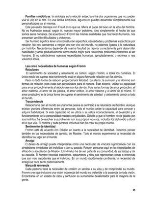 25
Familias simbióticas: la simbiosis es la relación estrecha entre dos organismos que no pueden
vivir el uno sin el otro. En una familia simbiótica, algunos no pueden desarrollar completamente sus
personalidades por sí mismos.
Este pensador discrepa con Freud en lo que se refiere al papel del sexo en la vida del hombre.
No es frustración sexual, según él, nuestro mayor problema, sino simplemente el hecho de que
somos seres humanos. De acuerdo con Fromm las mismas cualidades que nos hacen humanos, nos
presentan también dificultades y problemas.
Ser humano significa tener una constitución específica, necesidades y problemas específicos por
resolver. No nos parecemos a ningún otro ser vivo del mundo, no estamos ligados a la naturaleza
por instintos. Necesitamos depender de nuestra facultad de razonar correctamente para desarrollar
habilidades y amar productivamente como medio mejor para resolverlos problemas inherentes al ser
humano. Si no satisfacemos nuestras necesidades humanas, apropiadamente, o morimos o nos
volvemos locos.
Las cinco necesidades de humanas según Fromm
Relaciones
El sentimiento de sociedad y aislamiento es común, según Fromm, a todos los humanos. El
único medio de superar este sentimiento está en alguna forma de relación con los demás.
Pero no toda forma de relación proporcionará felicidad. En efecto, la sumisión y el dominio son
formas de relación, pero éstas son perjudiciales para el hombre. Éste debería utilizar su capacidad
para amar productivamente al relacionase con los demás. Hay varias formas de amor productivo; el
amor materno, el amor de los padres, el amor erótico, el amor fraterno y el amor de sí mismo. El
amar productivo es la única forma de superar el sentimiento de soledad y aislamiento común a todo
el mundo.
Trascendencia
Relacionarse con el mundo en una forma pasiva es contrario a la naturaleza del hombre. Aunque
existan grandes diferencias entre las personas, todo el mundo posee la capacidad para conocer y
adquirir habilidades. Si esta capacidad no se utiliza o se utiliza incorrectamente, el desarrollo y el
funcionamiento de la personalidad resultan perjudicados. Debido a que el hombre no es guiado por
sus instintos, ha de resolver sus problemas con sus propios recursos, incluidos los del medio cultural
en el que vive. El hombre y cada persona individual han de crear su propio mundo.
Sentimiento de identidad
Fromm está de acuerdo con Erikson en cuanto a la necesidad de identidad. Podemos pensar
también en las necesidades de aprecio, de Maslow. Todo el mundo experimenta la necesidad de
identificar su lugar en el mundo.
Arraigo
El deseo de arraigo puede interpretarse como una necesidad de vínculos significativos con los
alrededores inmediatos del individuo y con su pasado. Pueden pensarse aquí en las necesidades de
afiliación y aceptación de Maslow. El individuo ha de ser parte de su comunidad, de su trabajo y de
su escuela. El hombre necesita tradiciones, costumbres y ritos que representan cosas o creencias
que son más importantes que el individuo. En un mundo rápidamente cambiante, la necesidad de
arraigo se hace sentir poderosamente.
Marca dé referencia
Cada persona tiene la necesidad de conferir un sentido a su vida y de comprender su mundo.
Fromm cree que inclusive una visión incorrecta del mundo es preferible a la ausencia de toda visión.
Encontrarse en un estado de caos y confusión es sumamente desalentador para la mayoría de la
gente.
 