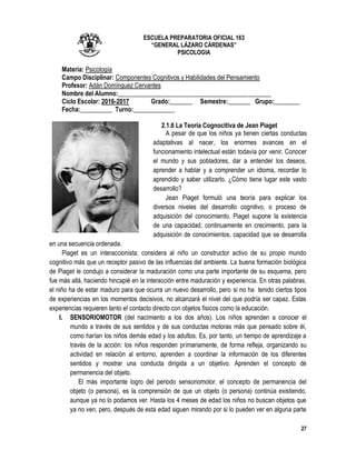 27
ESCUELA PREPARATORIA OFICIAL 163
“GENERAL LÁZARO CÁRDENAS”
PSICOLOGIA
Materia: Psicología
Campo Disciplinar: Componentes Cognitivos y Habilidades del Pensamiento
Profesor: Adán Domínguez Cervantes
Nombre del Alumno:________________________________________________
Ciclo Escolar: 2016-2017 Grado:_______ Semestre:_______ Grupo:________
Fecha:__________ Turno:_____________
2.1.6 La Teoría Cognocitiva de Jean Piaget
A pesar de que los niños ya tienen ciertas conductas
adaptativas al nacer, los enormes avances en el
funcionamiento intelectual están todavía por venir. Conocer
el mundo y sus pobladores, dar a entender los deseos,
aprender a hablar y a comprender un idioma, recordar lo
aprendido y saber utilizarlo. ¿Cómo tiene lugar este vasto
desarrollo?
Jean Piaget formuló una teoría para explicar los
diversos niveles del desarrollo cognitivo, o proceso de
adquisición del conocimiento. Piaget supone la existencia
de una capacidad, continuamente en crecimiento, para la
adquisición de conocimientos, capacidad que se desarrolla
en una secuencia ordenada.
Piaget es un interaccionista; considera al niño un constructor activo de su propio mundo
cognitivo más que un receptor pasivo de las influencias del ambiente. La buena formación biológica
de Piaget le condujo a considerar la maduración como una parte importante de su esquema, pero
fue más allá, haciendo hincapié en la interacción entre maduración y experiencia. En otras palabras,
el niño ha de estar maduro para que ocurra un nuevo desarrollo, pero si no ha tenido ciertos tipos
de experiencias en los momentos decisivos, no alcanzará el nivel del que podría ser capaz. Estas
experiencias requieren tanto el contacto directo con objetos físicos como la educación.
I. SENSORIOMOTOR (del nacimiento a los dos años). Los niños aprenden a conocer el
mundo a través de sus sentidos y de sus conductas motoras más que pensado sobre él,
como harían los niños demás edad y los adultos. Es, por tanto, un tiempo de aprendizaje a
través de la acción: los niños responden primariamente, de forma refleja, organizando su
actividad en relación al entorno, aprenden a coordinar la información de los diferentes
sentidos y mostrar una conducta dirigida a un objetivo. Aprenden el concepto dé
permanencia del objeto.
El más importante logro del periodo sensoriomotor, el concepto de permanencia del
objeto (o persona), es la comprensión de que un objeto (o persona) continúa existiendo,
aunque ya no lo podamos ver. Hasta los 4 meses de edad los niños no buscan objetos que
ya no ven, pero, después de esta edad siguen mirando por si lo pueden ver en alguna parte
 