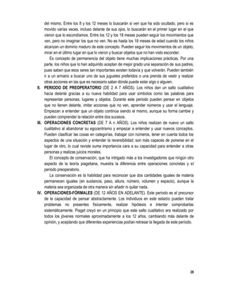 28
del mismo. Entre los 8 y los 12 meses lo buscarán si ven que ha sido ocultado, pero si es
movido varías veces, incluso delante de sus ojos, lo buscarán en el primer lugar en el que
vieron que lo escondíamos. Entre los 12 y los 18 meses pueden seguir los movimientos que
ven, pero no imaginar los que no ven. No es hasta los 18 meses de edad cuando los niños
alcanzan un dominio maduro de este concepto. Pueden seguir los movimientos de un objeto,
mirar en el último tugar en que lo vieron y buscar objetos que no han visto esconder.
Es concepto de permanencia del objeto tiene muchas implicaciones prácticas. Por una
parte, los niños que lo han adquirido aceptan de mejor grado una separación de sus padres,
pues saben que esos seres tan importantes existen todavía y que volverán. Pueden también
ir a un armario a buscar uno de sus juguetes preferidos o una prenda de vestir y realizar
otras acciones en las que es necesario saber dónde puede estar algo o alguien.
II. PERIODO DE PREOPERATORIO (DE 2 A 7 AÑOS). Los niños dan un salto cualitativo
hacia delante gracias a su nueva habilidad para usar símbolos como las palabras para
representar personas, lugares y objetos. Durante este periodo pueden pensar en objetos
que no tienen delante, imitar acciones que no ven, aprender números y usar el lenguaje.
Empiezan a entender que un objeto continúa siendo el mismo, aunque su forma cambie y
pueden comprender la relación entre dos sucesos.
III. OPERACIONES CONCRETAS (DE 7 A n AÑOS). Los niños realizan de nuevo un salto
cualitativo al abandonar su egocentrismo y empezar a entender y usar nuevos conceptos.
Pueden clasificar las cosas en categorías, trabajar con números, tener en cuenta todos los
aspectos de una situación y entender la reversibilidad; son más capaces de ponerse en el
lugar de otro, lo cual reviste suma importancia cara a su capacidad para entender a otras
personas y realizas juicios morales.
El concepto de conservación, que ha intrigado más a los investigadores que ningún otro
aspecto de la teoría piagetiana, muestra la diferencia entre operaciones concretas y el
periodo preoperatorio.
La conservación es la habilidad para reconocer que dos cantidades iguales de materia
permanecen iguales (en sustancia, peso, altura, número, volumen y espacio), aunque la
materia sea organizada de otra manera sin añadir ni quitar nada.
IV. OPERACIONES-FÓRMALES (DE 12 AÑOS EN ADELANTE). Este periodo es el precursor
de la capacidad de pensar abstractamente. Los individuos en este estadio pueden tratar
problemas no presentes físicamente, realizar hipótesis e intentar comprobarlas
sistemáticamente. Piaget creyó en un principio que este salto cualitativo era realizado por
todos los jóvenes normales aproximadamente a los 12 años, cambiando más delante de
opinión, y aceptando que diferentes experiencias podían retrasar la llegada de este período.
 
