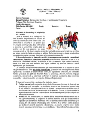 30
ESCUELA PREPARATORIA OFICIAL 163
“GENERAL LÁZARO CÁRDENAS”
PSICOLOGIA
Materia: Psicología
Campo Disciplinar: Componentes Cognitivos y Habilidades del Pensamiento
Profesor: Adán Domínguez Cervantes
Nombre del Alumno:________________________________________________
Ciclo Escolar: 2016-2017 Grado:_______ Semestre:_______ Grupo:________
Fecha:__________ Turno:_____________
2.2 Etapas de desarrollo y su adaptación
2.2.1 Infancia
Desde el momento de la concepción, los
seres humanos emprendemos un proceso de
cambio que continúa durante toda la vida. Una
célula única se convierte en una persona que
vive, respira, camina y habla. Esta célula única
se convierte en un individuo singular, pero los
cambios por los que pasamos los seres
humanos durante la vida tienen aspectos en común. Los bebés crecen y se transforman en niños,
que siguen creciendo hasta convertirse en adultos. De la misma manera, ciertas características
humanas siguen pautas comunes. A todo esto se le conoce como desarrollo.
El desarrollo humano es el estudio científico de estos esquemas de cambio y estabilidad,
y se considera sistemático, coherente y organizado. Además de ser adaptativo, ya que su fin es
enfrentar las condiciones internas y externas de la vida. El desarrollo sigue diversos caminos y
puede o no tener una meta definitiva, pero alguna conexión hay entre los cambios a veces
imperceptibles que lo componen.
Los científicos del desarrollo han constatado que el desarrollo humano es un proceso de toda la
vida, proceso conocido como desarrollo del ciclo vital, y estudian tres ámbitos principales: físico;
cognoscitivo y psicosocial. El crecimiento del cuerpo, las capacidades sensoriales, las habilidades
motrices y la salud, son parte del desarrollo físico. El aprendizaje, atención, memoria, lenguaje,
pensamiento, razonamiento y creatividad conforman el desarrollo cognoscitivo. Las emociones,
personalidad y relaciones sociales son aspectos del desarrollo psicosocial.
El desarrollo humano divide a la niñez en las siguientes etapas:
1. Periodo prenatal: de la concepción al nacimiento. Comprende el proceso de desarrollo que
tiene lugar entre la concepción y el nacimiento, tiempo en que el organismo humano crece
de una célula. En este periodo se forman los órganos y la estructura corporal básica; en él,
tanto la herencia como el ambiente influyen en el desarrollo. Durante los primeros meses el
organismo es más vulnerable a las influencias ambientales negativas que en cualquier otro
periodo de crecimiento.
2. Infancia: los tres primeros años. Se extiende desde el nacimiento hasta el tercer año de
vida (aproximadamente), es un periodo de cambios increíbles en el que se desarrollan la
capacidad y la coordinación motora del niño, así como sus capacidades sensoriales y de
lenguaje. En esta etapa el niño se apega a los miembros de la familia y a otras personas
que lo atienden, aprende a confiar o a desconfiar y a expresar o a reprimir amor y afecto.
Aprende a expresar sentimientos y emociones básicas y desarrolla cierta independencia y
 