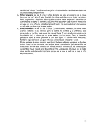 31
sentido de sí mismo. También en esta etapa los niños manifiestan considerables diferencias
de personalidad y temperamento.
3. Niñez temprana: de los 3 a los 6 años. Durante los años preescolares de la niñez
temprana (de los 3 a los 6 años de edad), los niños continúan con su rápido crecimiento
físico, cognoscitivo y lingüístico. Ahora pueden cuidarse mejor, empiezan a desarrollar un
autoconcepto así como su identidad, adquieren roles de género y se muestran interesados
en jugar con otros niños. La calidad de la relación padre hijo es importante en el proceso de
socialización que tiene lugar en este período.
4. Niñez intermedia: de los 6 a los 11 años. Durante la niñez intermedia, los niños hacen
avances notables en-su habilidad para la lectura, la escritura y la aritmética; para
comprender su mundo y para pensar de manera lógica. El logro académico adquiere una
importancia vital, lo mismo que un ajuste exitoso con los padres. Tanto el desarrollo
psicosocial como el moral proceden a una tasa rápida. La calidad delas relaciones,
familiares sigue ejerciendo una gran influencia sobre el ajuste emocional y social.
El niño socializa al crecer, es decir, aprende conductas y actitudes propias de su familia y
cultura. Juega con sus hermanos, hace amigos, asiste a las estancias, jardines de niños o a
la escuela o en iodo este contacto con nuevas personas e influencias, los padres siguen
ejerciendo el mayor impacto en el desarrollo del niño. La seguridad del vínculo con la madre
sigue siendo particularmente importante, porque es la base a partir de la cual el niño
explora su mundo.
 