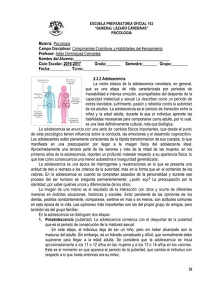 32
ESCUELA PREPARATORIA OFICIAL 163
“GENERAL LÁZARO CÁRDENAS”
PSICOLOGIA
Materia: Psicología
Campo Disciplinar: Componentes Cognitivos y Habilidades del Pensamiento
Profesor: Adán Domínguez Cervantes
Nombre del Alumno:________________________________________________
Ciclo Escolar: 2016-2017 Grado:_______ Semestre:_______ Grupo:________
Fecha:__________ Turno:_____________
2.2.2 Adolescencia
La visión clásica de la adolescencia considera, en general,
que es una etapa de vida caracterizada por periodos de
inestabilidad e intensa emoción, acompañados del despertar de la
capacidad intelectual y sexual La describen como un período de
estrés inevitable, sufrimiento, pasión y rebeldía contra la autoridad
de los adultos. La adolescencia es el período de transición entre la
niñez y la edad adulta, durante la que el individuo aprende las
habilidades necesarias para comportarse como adulto, por lo cual,
es una fase definitivamente cultural, más que biológica.
La adolescencia se anuncia con una serie de cambios físicos importantes, que desde el punto
de vista psicológico tienen influencia sobre la conducta, las emociones y el desarrollo cognoscitivo.
Los adolescentes están plenamente conscientes de la rápida transformación de sus cuerpos, lo que
manifiesta en una preocupación por llegar a la imagen física del adolescente ideal.
Aproximadamente una tercera parte de los varones y más de la mitad de las mujeres, en los
primeros años de la adolescencia, reportan un profundó malestar respecto a su apariencia física, lo
que trae como consecuencia una menor autoestima e inseguridad generalizada.
La adolescencia es una época de interrogantes y revaloraciones en la que se presenta una
actitud de reto o rechazo a los criterios de la autoridad, más en la forma que en el contenido de los
valores. En la adolescencia es cuando se completan aspectos de la personalidad y durante ese
proceso del ser humano se pregunta permanentemente; ¿quién soy? La preocupación por la
identidad, por saber quiénes uno/a y diferenciarse de los otros.
La imagen de uno mismo es el resultado de la interacción con otros y ocurre de diferentes
maneras en distintas situaciones, históricas y sociales. Estar pendiente de las opiniones de los
demás, pedirlas constantemente, compararse, sentirse en más o en menos, son actitudes comunes
en esta época de la vida. Las opiniones más importantes son las del propio grupo de amigos, pero
también las del grupo familiar.
En la adolescencia se distinguen dos etapas:
1. Preadolescencia (pubertad). La adolescencia comienza con el despuntar de la pubertad
que es el periodo de consecución de la madurez sexual.
En esta etapa, el individuo deja de ser un niño, pero sin haber alcanzado aún la
madurez del adulto. Sin embargo, es un tránsito complicado y difícil, que normalmente debe
superarse para llegar a la edad adulta. Se considera que la adolescencia se inicia
aproximadamente a los 11 o 12 años en las mujeres y a los 13 o 14 años en los varones.
Este es el momento en que aparece el periodo de la pubertad, que cambia al individuo con
respecto a lo que hasta entonces era su niñez.
 